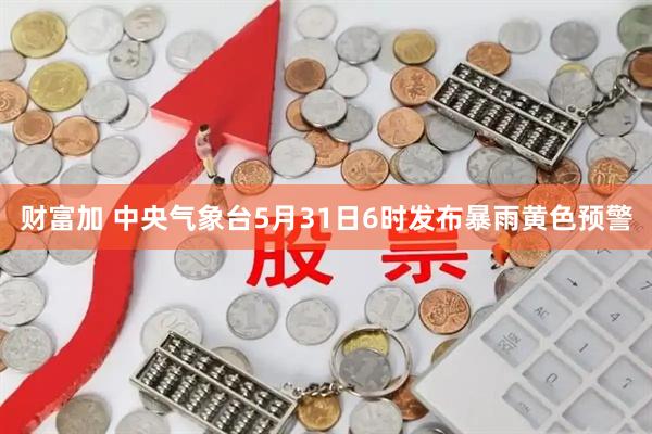 财富加 中央气象台5月31日6时发布暴雨黄色预警