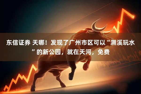 东信证券 天哪！发现了广州市区可以“溯溪玩水”的新公园，就在天河，免费