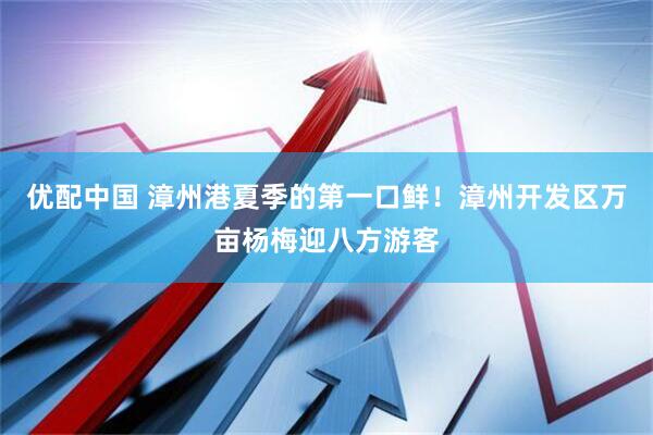 优配中国 漳州港夏季的第一口鲜！漳州开发区万亩杨梅迎八方游客