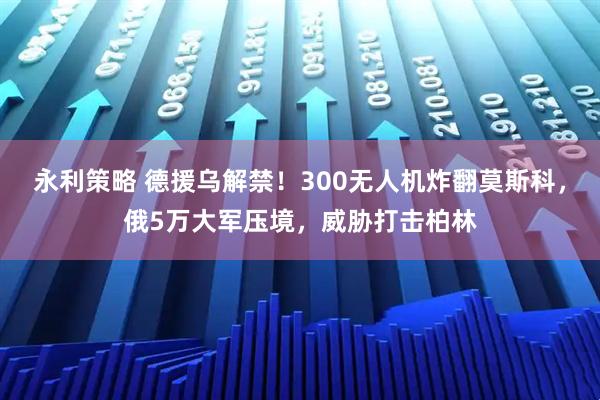 永利策略 德援乌解禁！300无人机炸翻莫斯科，俄5万大军压境，威胁打击柏林
