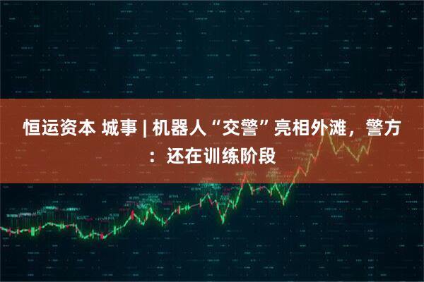 恒运资本 城事 | 机器人“交警”亮相外滩，警方：还在训练阶段