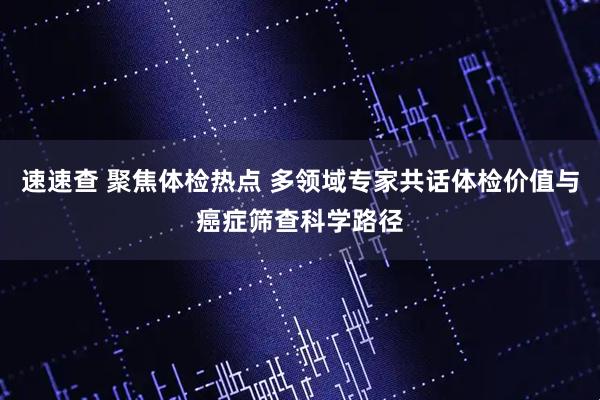 速速查 聚焦体检热点 多领域专家共话体检价值与癌症筛查科学路径