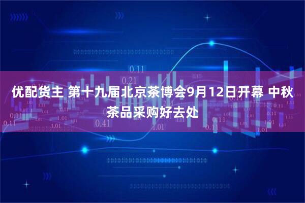 优配货主 第十九届北京茶博会9月12日开幕 中秋茶品采购好去处