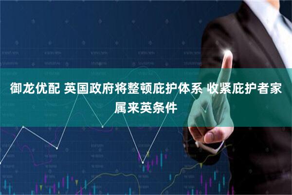 御龙优配 英国政府将整顿庇护体系 收紧庇护者家属来英条件