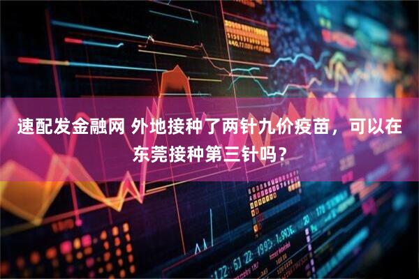 速配发金融网 外地接种了两针九价疫苗，可以在东莞接种第三针吗？