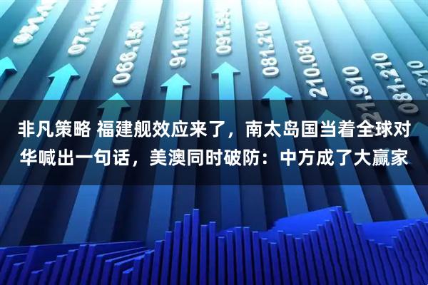 非凡策略 福建舰效应来了，南太岛国当着全球对华喊出一句话，美澳同时破防：中方成了大赢家