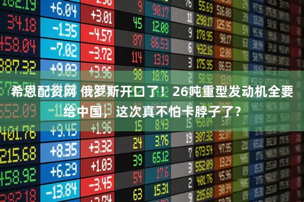 希恩配资网 俄罗斯开口了！26吨重型发动机全要给中国，这次真不怕卡脖子了？