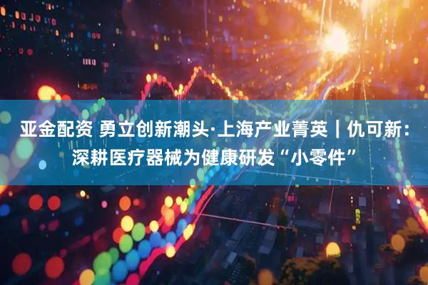 亚金配资 勇立创新潮头·上海产业菁英｜仇可新：深耕医疗器械为健康研发“小零件”