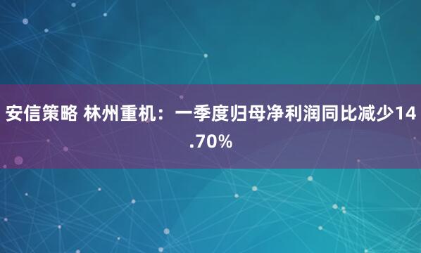安信策略 林州重机：一季度归母净利润同比减少14.70%