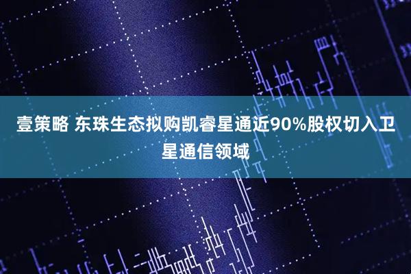 壹策略 东珠生态拟购凯睿星通近90%股权切入卫星通信领域