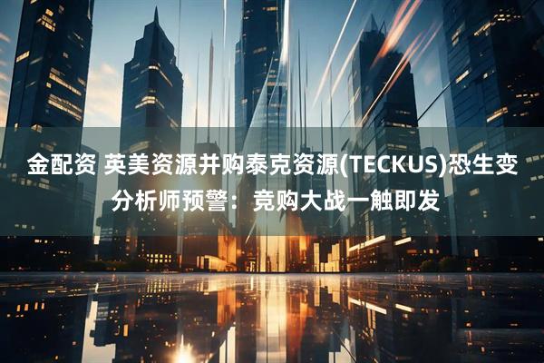 金配资 英美资源并购泰克资源(TECKUS)恐生变 分析师预警：竞购大战一触即发